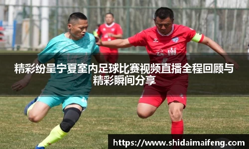 精彩纷呈宁夏室内足球比赛视频直播全程回顾与精彩瞬间分享
